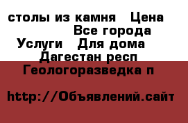 столы из камня › Цена ­ 55 000 - Все города Услуги » Для дома   . Дагестан респ.,Геологоразведка п.